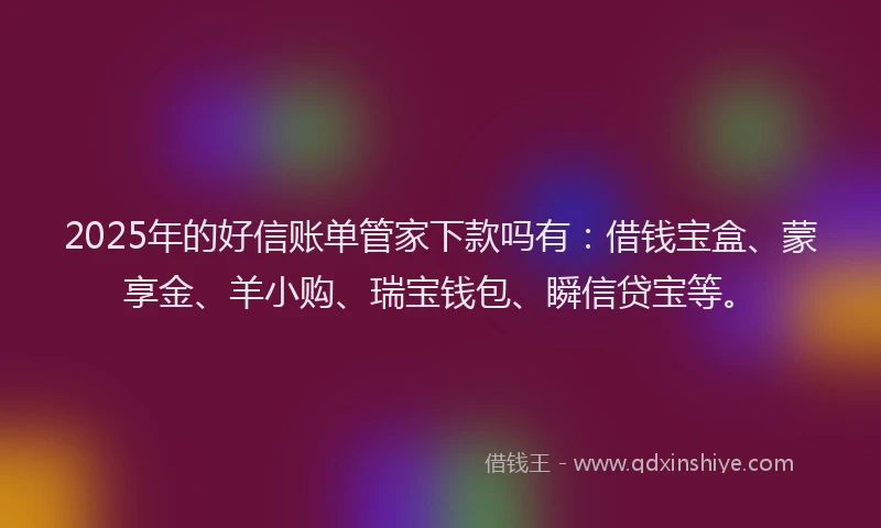 2025年的好信账单管家下款吗有：借钱宝盒、蒙享金、羊小购、瑞宝钱包、瞬信贷宝等。