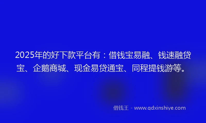 2025年的好下款平台有：借钱宝易融、钱速融贷宝、企鹅商城、现金易贷通宝、同程提钱游等。