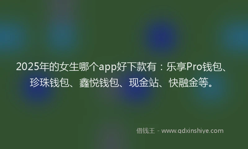 2025年的女生哪个app好下款有：乐享Pro钱包、珍珠钱包、鑫悦钱包、现金站、快融金等。
