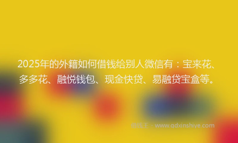 2025年的外籍如何借钱给别人微信有：宝来花、多多花、融悦钱包、现金快贷、易融贷宝盒等。