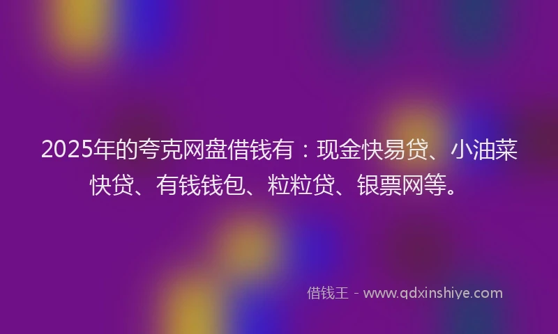 2025年的夸克网盘借钱有：现金快易贷、小油菜快贷、有钱钱包、粒粒贷、银票网等。