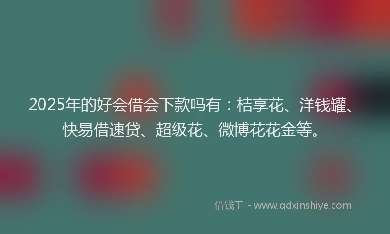 2025年的好会借会下款吗有：桔享花、洋钱罐、快易借速贷、超级花、微博花花金等。