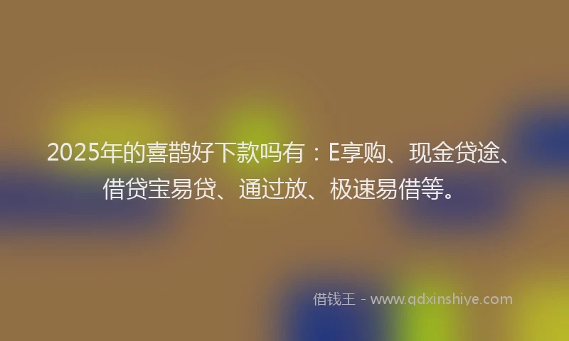 2025年的喜鹊好下款吗有：E享购、现金贷途、借贷宝易贷、通过放、极速易借等。