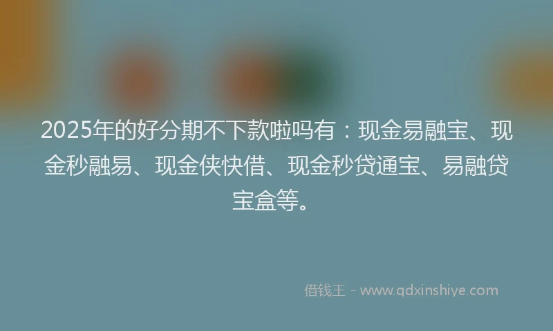 2025年的好分期不下款啦吗有：现金易融宝、现金秒融易、现金侠快借、现金秒贷通宝、易融贷宝盒等。