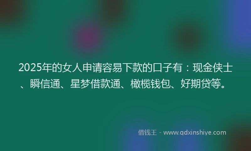 2025年的女人申请容易下款的口子有：现金侠士、瞬信通、星梦借款通、橄榄钱包、好期贷等。