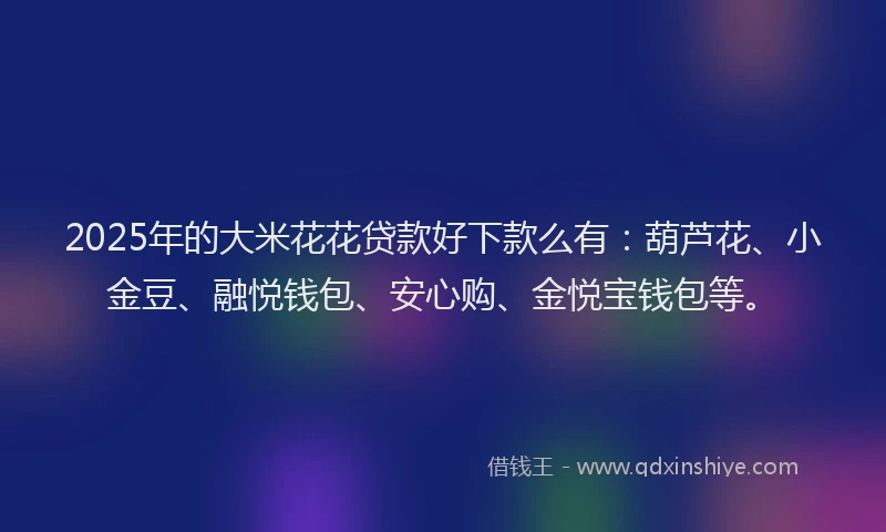 2025年的大米花花贷款好下款么有：葫芦花、小金豆、融悦钱包、安心购、金悦宝钱包等。