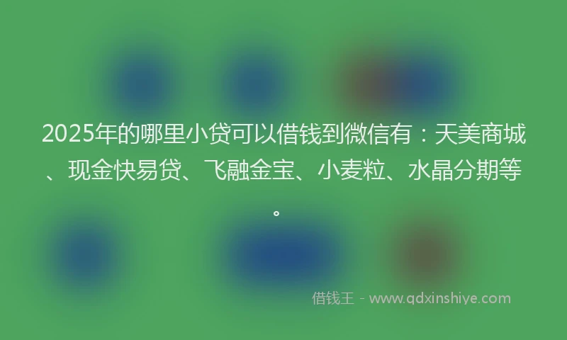 2025年的哪里小贷可以借钱到微信有：天美商城、现金快易贷、飞融金宝、小麦粒、水晶分期等。
