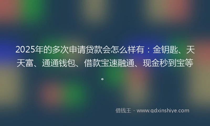 2025年的多次申请贷款会怎么样有：金钥匙、天天富、通通钱包、借款宝速融通、现金秒到宝等。