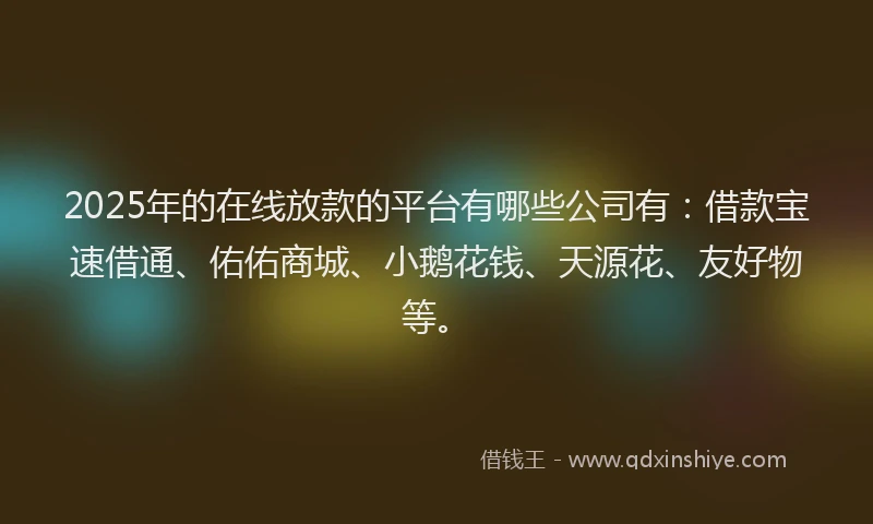 2025年的在线放款的平台有哪些公司有：借款宝速借通、佑佑商城、小鹅花钱、天源花、友好物等。