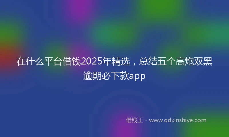 在什么平台借钱2025年精选，总结五个高炮双黑逾期必下款app