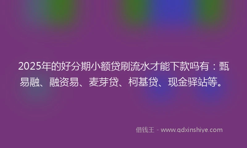 2025年的好分期小额贷刷流水才能下款吗有：甄易融、融资易、麦芽贷、柯基贷、现金驿站等。
