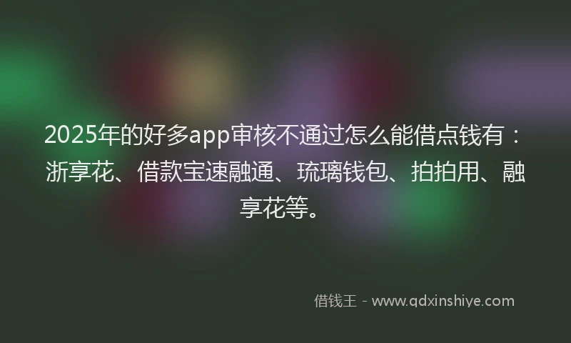 2025年的好多app审核不通过怎么能借点钱有：浙享花、借款宝速融通、琉璃钱包、拍拍用、融享花等。