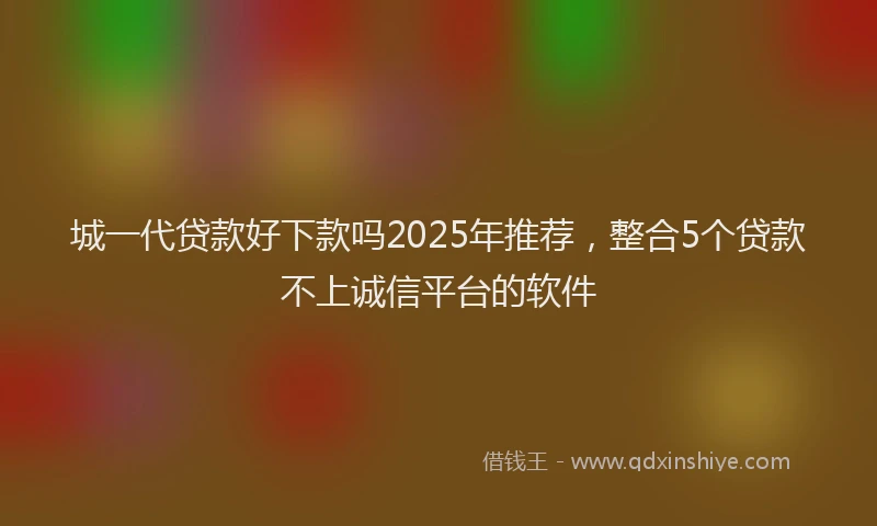 城一代贷款好下款吗2025年推荐，整合5个贷款不上诚信平台的软件