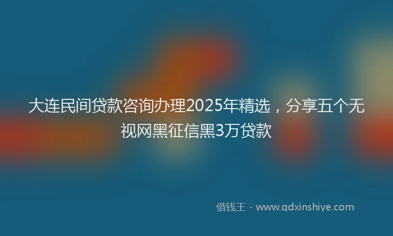 大连民间贷款咨询办理2025年精选，分享五个无视网黑征信黑3万贷款