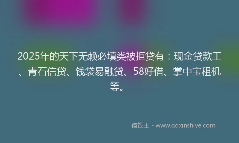 2025年的天下无赖必填类被拒贷有：现金贷款王、青石信贷、钱袋易融贷、58好借、掌中宝租机等。