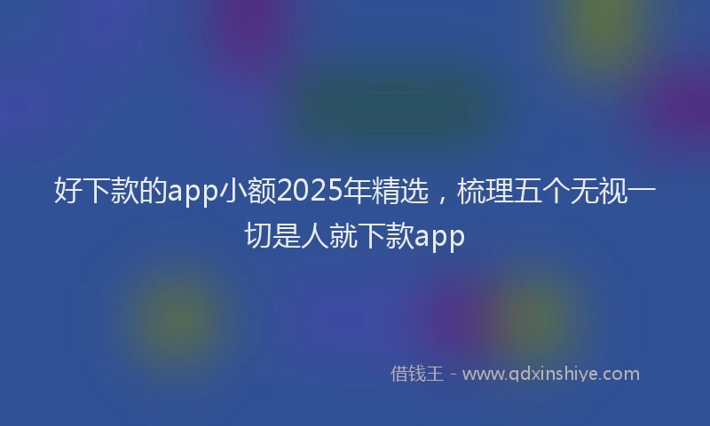 好下款的app小额2025年精选，梳理五个无视一切是人就下款app