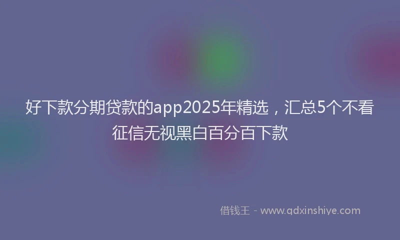 好下款分期贷款的app2025年精选，汇总5个不看征信无视黑白百分百下款