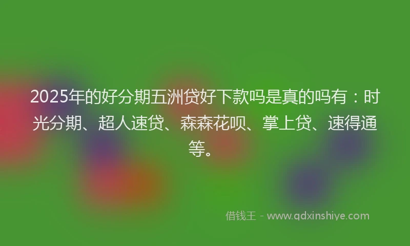 2025年的好分期五洲贷好下款吗是真的吗有：时光分期、超人速贷、森森花呗、掌上贷、速得通等。