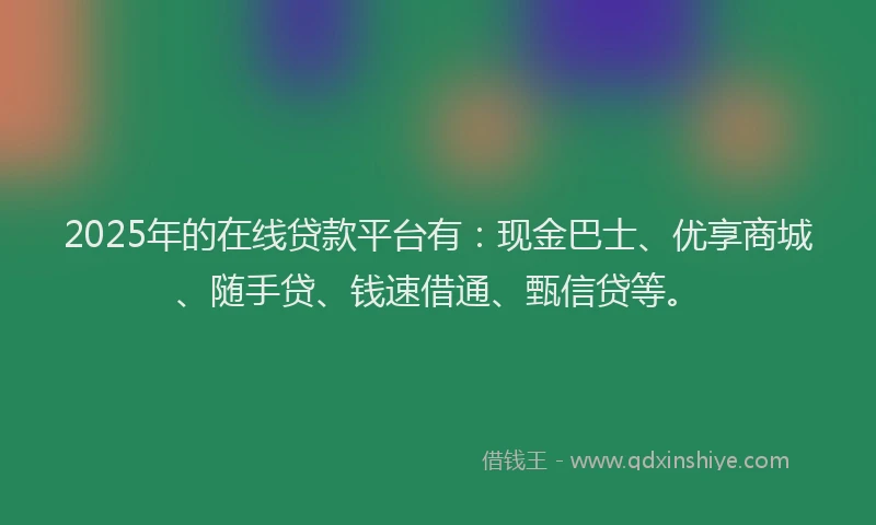 2025年的在线贷款平台有：现金巴士、优享商城、随手贷、钱速借通、甄信贷等。