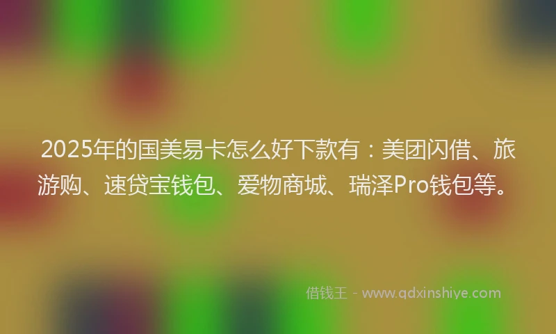 2025年的国美易卡怎么好下款有：美团闪借、旅游购、速贷宝钱包、爱物商城、瑞泽Pro钱包等。