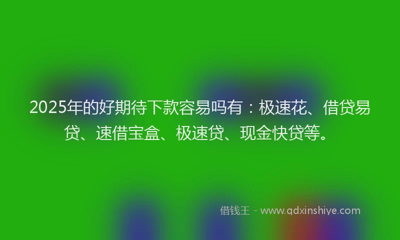2025年的好期待下款容易吗有：极速花、借贷易贷、速借宝盒、极速贷、现金快贷等。