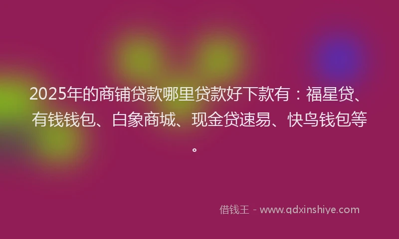 2025年的商铺贷款哪里贷款好下款有：福星贷、有钱钱包、白象商城、现金贷速易、快鸟钱包等。
