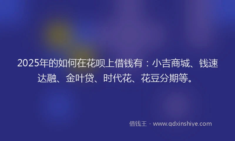 2025年的如何在花呗上借钱有：小吉商城、钱速达融、金叶贷、时代花、花豆分期等。