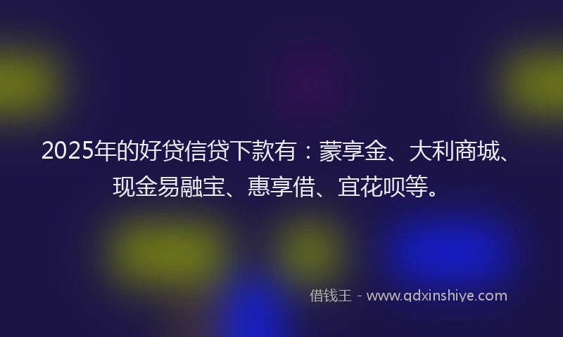 2025年的好贷信贷下款有：蒙享金、大利商城、现金易融宝、惠享借、宜花呗等。