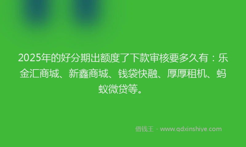 2025年的好分期出额度了下款审核要多久有：乐金汇商城、新鑫商城、钱袋快融、厚厚租机、蚂蚁微贷等。