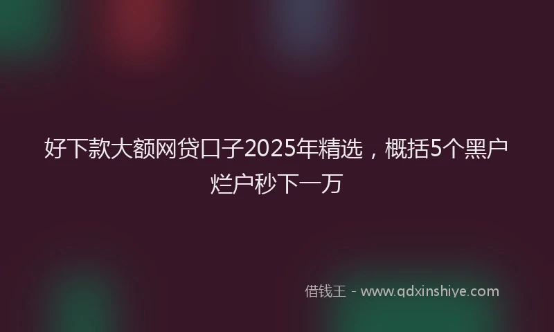 好下款大额网贷口子2025年精选，概括5个黑户烂户秒下一万