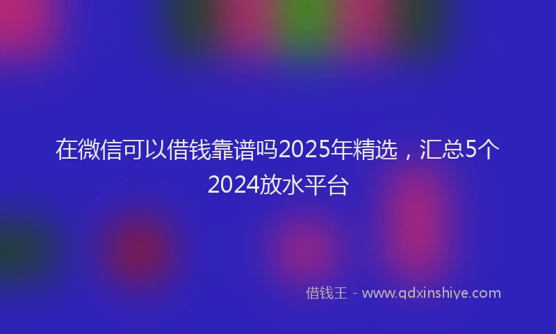 在微信可以借钱靠谱吗2025年精选，汇总5个2024放水平台
