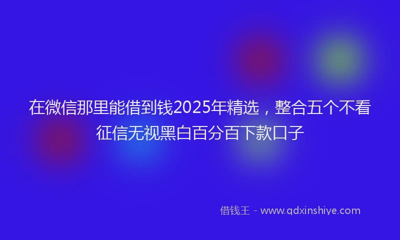 在微信那里能借到钱2025年精选，整合五个不看征信无视黑白百分百下款口子