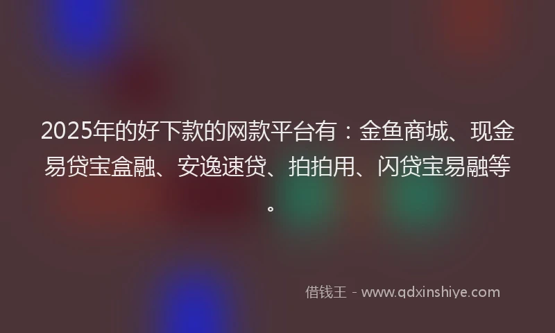 2025年的好下款的网款平台有：金鱼商城、现金易贷宝盒融、安逸速贷、拍拍用、闪贷宝易融等。