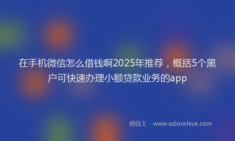 在手机微信怎么借钱啊2025年推荐，概括5个黑户可快速办理小额贷款业务的app