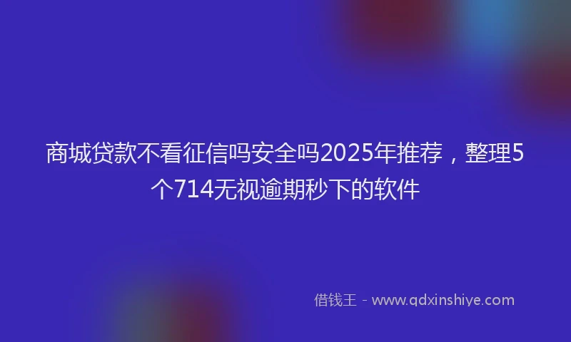 商城贷款不看征信吗安全吗2025年推荐，整理5个714无视逾期秒下的软件