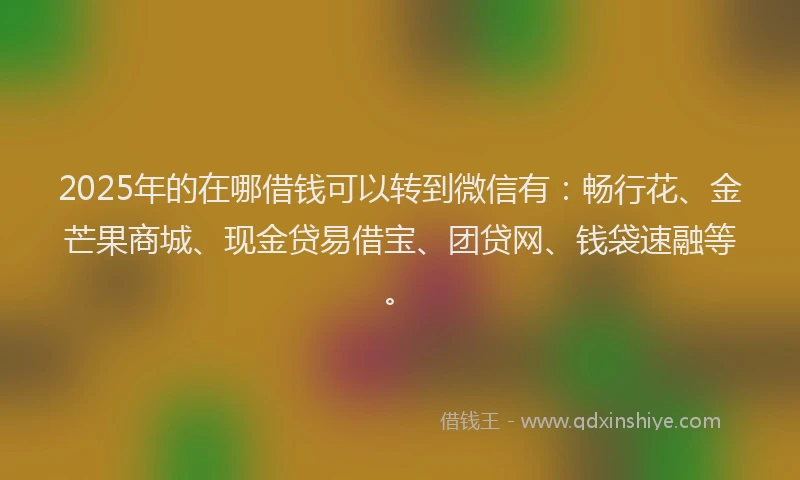 2025年的在哪借钱可以转到微信有：畅行花、金芒果商城、现金贷易借宝、团贷网、钱袋速融等。