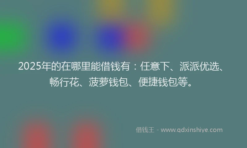 2025年的在哪里能借钱有：任意下、派派优选、畅行花、菠萝钱包、便捷钱包等。