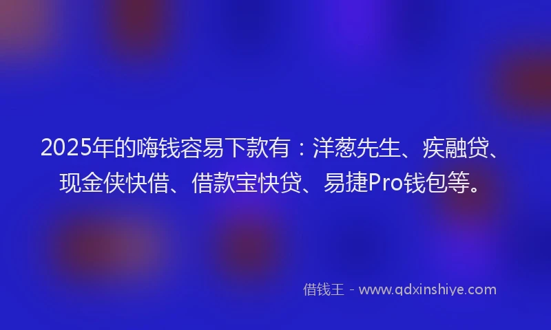 2025年的嗨钱容易下款有：洋葱先生、疾融贷、现金侠快借、借款宝快贷、易捷Pro钱包等。