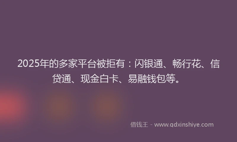 2025年的多家平台被拒有：闪银通、畅行花、信贷通、现金白卡、易融钱包等。