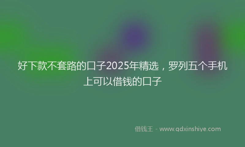 好下款不套路的口子2025年精选，罗列五个手机上可以借钱的口子
