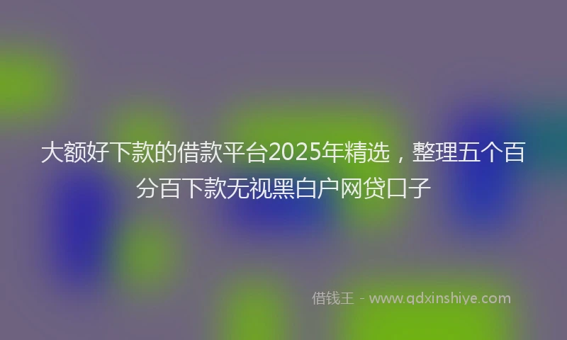 大额好下款的借款平台2025年精选，整理五个百分百下款无视黑白户网贷口子