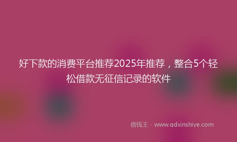 好下款的消费平台推荐2025年推荐，整合5个轻松借款无征信记录的软件