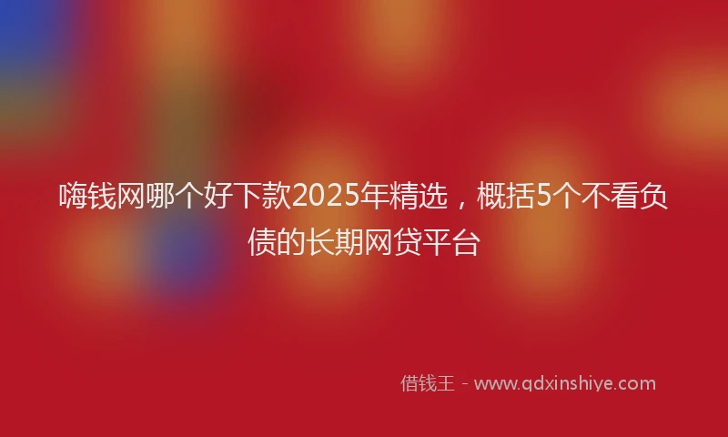 嗨钱网哪个好下款2025年精选，概括5个不看负债的长期网贷平台