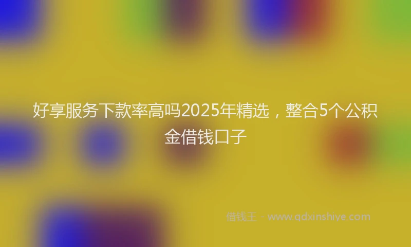 好享服务下款率高吗2025年精选，整合5个公积金借钱口子