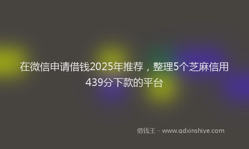 在微信申请借钱2025年推荐，整理5个芝麻信用439分下款的平台