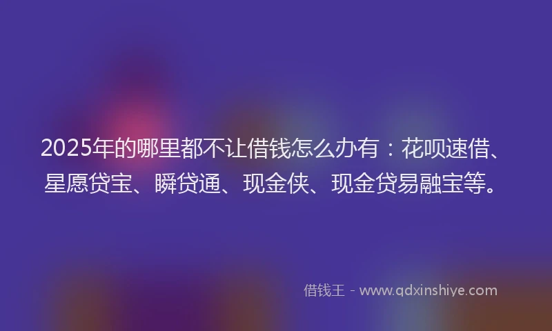 2025年的哪里都不让借钱怎么办有：花呗速借、星愿贷宝、瞬贷通、现金侠、现金贷易融宝等。