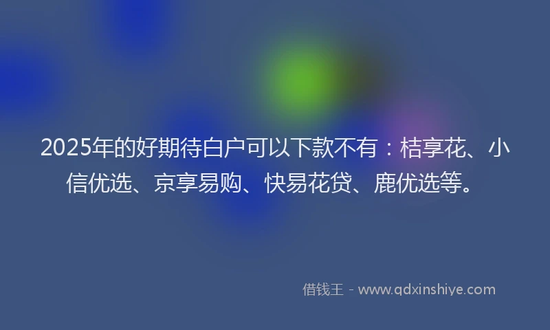 2025年的好期待白户可以下款不有：桔享花、小信优选、京享易购、快易花贷、鹿优选等。