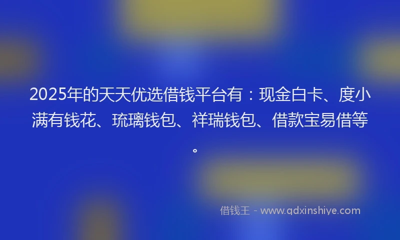 2025年的天天优选借钱平台有：现金白卡、度小满有钱花、琉璃钱包、祥瑞钱包、借款宝易借等。