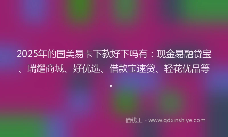 2025年的国美易卡下款好下吗有：现金易融贷宝、瑞耀商城、好优选、借款宝速贷、轻花优品等。