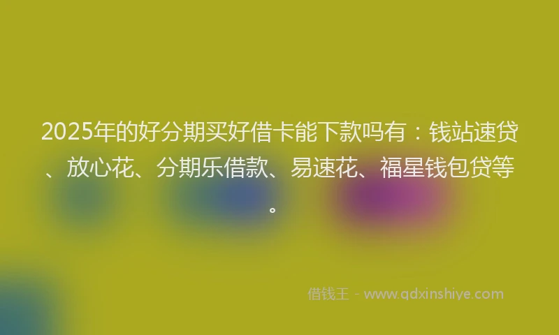 2025年的好分期买好借卡能下款吗有：钱站速贷、放心花、分期乐借款、易速花、福星钱包贷等。